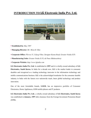 2
INTRODUCTION TO LG Electronic India Pvt. Ltd.
• Established In: May 1997
• Managing Director: Mr. Moon B. Shin
• Corporate Office: Plot no 51, Udyog Vihar, Surajpur Kasna Road, Greater Noida (UP)
• Manufacturing Units: Greater Noida (U.P.) & Pune (Maharashtra)
• Corporate Website: http://www.lgindia.com
LG Electronics India Pvt. Ltd. Is established in 1997 and it is wholly owned subsidiary of LG
Electronics, South Korea. In India for a decade now, LG is the market leader in consumer
durables and recognized as a leading technology innovator in the information technology and
mobile communications business. LG is the acknowledged trendsetter for the consumer durable
industry in India with the fastest ever nationwide reach, latest global technology and product
innovation.
One of the most formidable brands, LGEIL has an impressive portfolio of Consumer
Electronics, Home Appliances, GSM mobile phones and IT products.
LG Electronics India Pvt. Ltd., a wholly owned subsidiary of LG Electronics, South Korea
was established in January, 1997 after clearance from the Foreign Investment Promotion Board
(FIPB).
 