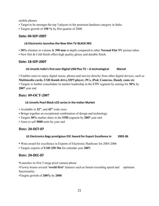 21
• Available in 32”, and 42” wide sizes
• Brings together an exceptional combination of design and technology
• Targets 30% market share in the FPD segment by 2007 year end
• Aims to sell 5000 units by year end
Date: 24-OCT-07
LG Electronics Bags prestigious ESC Award for Export Excellence in 2005-06
• Wins award for excellence in Exports of Electronic Hardware for 2005-2006
• Targets exports of USD 250 Mn for calendar year 2007.
Date: 24-DEC-07
•Launches its first 5 mega pixel camera phone
•Viewty boasts several „world first‟ features such as fastest recording speed and optimum
functionality
•Targets growth of 200% by 2008
mobile phones
• Target to be amongst the top 3 players in the premium handsets category in India
• Targets growth of 150 % by first quarter of 2008
Date: 04-SEP-2007
LG Electronics launches the New Slim TV-BLACK IRIS
• 30% slimmer in volume & 390 mm in depth compared to other Normal Flat TV picture tubes
• New Hot & Cold finish offers high quality glossy and durable finish.
Date: 18-SEP-2007
LG Unveils India’s first ever Digital USB Plus TV – A technological Marvel
• Enables users to enjoy digital music, photos and movies directly from other digital devices, such as
Multimedia cards, USB thumb drive,MP3 player, PCs, iPod, Cameras, Handy cams etc
• Targets to further consolidate its market leadership in the CTV segment by aiming for 30% by
2007 year end
Date: 09-OCT-2007
LG Unveils Pearl Black LCD series in the Indian Market
 