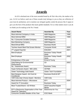 22
Awards
As LG is declared one of the most awarded brand by all. Be it the critic, the market or by
you. At LG we believe each one of these awards truly belongs to you as they are reflection of
your trust & satisfaction, not to mention our stringent quality control & process like 6 sigma to
give you the best of the products that meets global standards. For us what matters most is you &
we thank you for making us the No.1 brand.
Award Name Awarded By Year
Most Admired Company in India A&M Magazine 1998
Most Admired MNC A&M Magazine 1999
No.1 Consumer Durable Company A&M Magazine
Best Marketing Company A&M Magazine
Most Ethical MNC Business World
Techies Award Best Flat Screen Monitor Computer World 2000
3rd
Largest Exporter ESC2001 2001
Best Employer Business Today/ Hewitt
Assts
Best Employer Business Today/ Hewitt
Assts
2002
Entrepreneur of the year Ernst & Young
Gold Rating for Environmental
Performance
CII 2003
No. 1Awareness Award. Business Today
Super Achievers Award : MD LGEIL CETMA
Green Technology Gold Award Green Tech Foundation
Best Designer Award –Art Cool Air
Conditioner
Business World & NIT
VAR India User Choice Award : Monitors VAR India
Most Admired Product – Microwave EFY 2004
Award for IT Innovation Business Today
Most Trusted Brand –CD Writers DIGIT/Jasubhai Digital
Media
EFY’s Electronics Organization of the Year
Award for Television
Electronics for You 2005
Consumer Durable Retailer of the Year ICICI Bank
 
