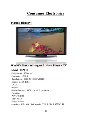 27
Consumer Electronics
Plasma Display:
World‟s first and largest 71-inch Plasma TV
Model : 71PY10
-Brightness : 800cd/㎡
-Contrast : 1200:1
-Resolution : 1920 X 1080(Full HD)
-Digital Comb Filter
-DCDi
-Sound
-Audio Output(15WX2) with 6 speakers
-Function
-PIP/DW/POP
-Split Zoom
-Zoom in&out
-Interface Side A/V, S-Video in DVI, RGB, RS232C, IR
 