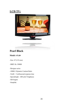 28
LCD TV:
Pearl Black
Model: 47LB9
-Size: 47 (119 cms)
-MRP: Rs 150000
-Designer series
-10000:1 Dynamic Contrast Ratio
-TruM – 5 millisecond response time
-Spectabright – 600 cd/m2
brightness
-XD Engine
-Simplink
 