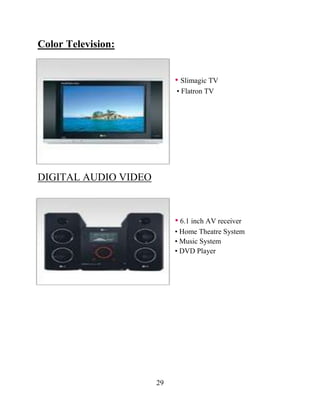 29
Color Television:
• Slimagic TV
• Flatron TV
DIGITAL AUDIO VIDEO
• 6.1 inch AV receiver
• Home Theatre System
• Music System
• DVD Player
 