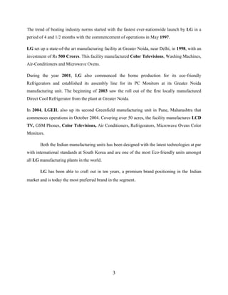 3
The trend of beating industry norms started with the fastest ever-nationwide launch by LG in a
period of 4 and 1/2 months with the commencement of operations in May 1997.
LG set up a state-of-the art manufacturing facility at Greater Noida, near Delhi, in 1998, with an
investment of Rs 500 Crores. This facility manufactured Color Televisions, Washing Machines,
Air-Conditioners and Microwave Ovens.
During the year 2001, LG also commenced the home production for its eco-friendly
Refrigerators and established its assembly line for its PC Monitors at its Greater Noida
manufacturing unit. The beginning of 2003 saw the roll out of the first locally manufactured
Direct Cool Refrigerator from the plant at Greater Noida.
In 2004, LGEIL also up its second Greenfield manufacturing unit in Pune, Maharashtra that
commences operations in October 2004. Covering over 50 acres, the facility manufactures LCD
TV, GSM Phones, Color Televisions, Air Conditioners, Refrigerators, Microwave Ovens Color
Monitors.
Both the Indian manufacturing units has been designed with the latest technologies at par
with international standards at South Korea and are one of the most Eco-friendly units amongst
all LG manufacturing plants in the world.
LG has been able to craft out in ten years, a premium brand positioning in the Indian
market and is today the most preferred brand in the segment.
 