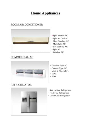 30
Home Appliances
ROOM AIR CONDITIONER
• Split Invertor AC
• Split Art Cool AC
• Floor Standing AC
• Multi Split AC
• Hot and Cold AC
• Split AC
• Window AC
COMMERCIAL AC
• Ductable Type AC
• Cassatte Type AC
• Multi V Plus (VRF)
• MPS
• ECO
REFRIGER ATOR
• Side by Side Refrigerator
• Frost Free Refrigerator
• Direct Cool Refrigerator
 