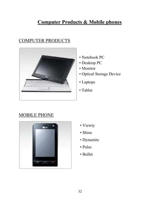 32
Computer Products & Mobile phones
COMPUTER PRODUCTS
• Notebook PC
• Desktop PC
• Monitor
• Optical Storage Device
• Laptops
• Tablet
MOBILE PHONE
• Viewty
• Shine
• Dynamite
• Pulse
• Bullet
 