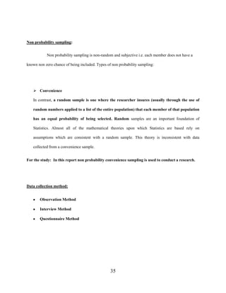 35
Non probability sampling:
Non probability sampling is non-random and subjective i.e. each member does not have a
known non zero chance of being included. Types of non probability sampling:
 Convenience
In contrast, a random sample is one where the researcher insures (usually through the use of
random numbers applied to a list of the entire population) that each member of that population
has an equal probability of being selected. Random samples are an important foundation of
Statistics. Almost all of the mathematical theories upon which Statistics are based rely on
assumptions which are consistent with a random sample. This theory is inconsistent with data
collected from a convenience sample.
For the study: In this report non probability convenience sampling is used to conduct a research.
Data collection method:
Observation Method
Interview Method
Questionnaire Method
 