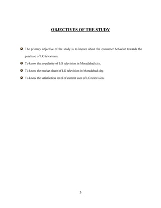 5
OBJECTIVES OF THE STUDY
The primary objective of the study is to known about the consumer behavior towards the
purchase of LG television.
To know the popularity of LG television in Moradabad city.
To know the market share of LG television in Moradabad city.
To know the satisfaction level of current user of LG television.
 