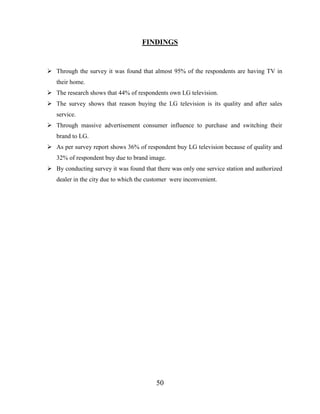 50
FINDINGS
 Through the survey it was found that almost 95% of the respondents are having TV in
their home.
 The research shows that 44% of respondents own LG television.
 The survey shows that reason buying the LG television is its quality and after sales
service.
 Through massive advertisement consumer influence to purchase and switching their
brand to LG.
 As per survey report shows 36% of respondent buy LG television because of quality and
32% of respondent buy due to brand image.
 By conducting survey it was found that there was only one service station and authorized
dealer in the city due to which the customer were inconvenient.
 