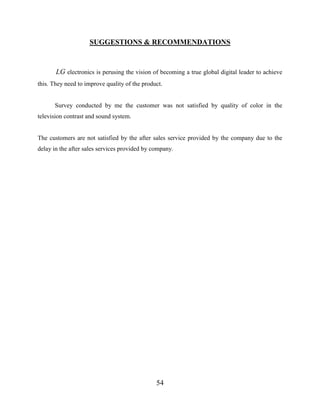 54
SUGGESTIONS & RECOMMENDATIONS
LG electronics is perusing the vision of becoming a true global digital leader to achieve
this. They need to improve quality of the product.
Survey conducted by me the customer was not satisfied by quality of color in the
television contrast and sound system.
The customers are not satisfied by the after sales service provided by the company due to the
delay in the after sales services provided by company.
 