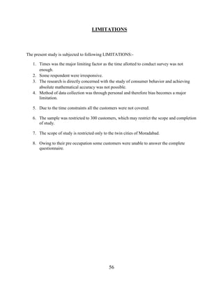 56
LIMITATIONS
The present study is subjected to following LIMITATIONS:-
1. Times was the major limiting factor as the time allotted to conduct survey was not
enough.
2. Some respondent were irresponsive.
3. The research is directly concerned with the study of consumer behavior and achieving
absolute mathematical accuracy was not possible.
4. Method of data collection was through personal and therefore bias becomes a major
limitation.
5. Due to the time constraints all the customers were not covered.
6. The sample was restricted to 300 customers, which may restrict the scope and completion
of study.
7. The scope of study is restricted only to the twin cities of Moradabad.
8. Owing to their pre occupation some customers were unable to answer the complete
questionnaire.
 