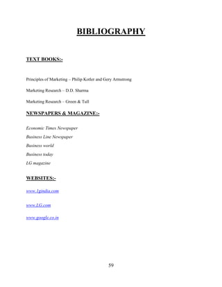 59
BIBLIOGRAPHY
TEXT BOOKS:-
Principles of Marketing – Philip Kotler and Gery Armstrong
Marketing Research – D.D. Sharma
Marketing Research – Green & Tull
NEWSPAPERS & MAGAZINE:-
Economic Times Newspaper
Business Line Newspaper
Business world
Business today
LG magazine
WEBSITES:-
www.1gindia.com
www.LG.com
www.google.co.in
 
