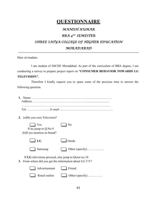 61
QUESTIONNAIRE
MANISH KUMAR
BBA 4RD
SEMESTER
SHREE SATYA COLLEGE OF HIGHER EDUCATION
MORADABAD
Dear sir/madam,
I am student of SSCHE Moradabad. As part of the curriculum of BBA degree, I am
conducting a survey to prepare project report on “CONSUMER BEHAVIOR TOWARDS LG
TELEVISION”.
Therefore I kindly request you to spare some of the precious time to answer the
following question.
1. Name: ……………………………………………………………………
Address: ……………………………………………...............................
……………………………………………………………………………
Tel: ……………..........E-mail: ...………………………………………….
2. (a)Do you own Television?
Yes No
If no jump to Q.No 9
(b)If yes mention its brand?
LG Onida
Samsung Other (specify)……………..
If LG televisions proceed, else jump to Quest no.10
3. From where did you get the information about LG T.V?
Advertisement Friend
Retail outlets Other (specify)……………
 