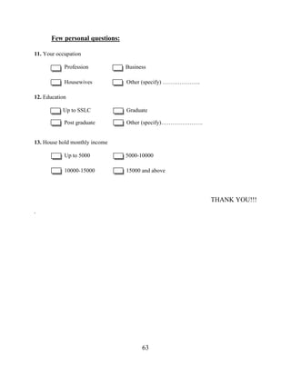 63
Few personal questions:
11. Your occupation
Profession Business
Housewives Other (specify) ………………..
12. Education
Up to SSLC Graduate
Post graduate Other (specify)………………….
13. House hold monthly income
Up to 5000 5000-10000
10000-15000 15000 and above
THANK YOU!!!
.
 