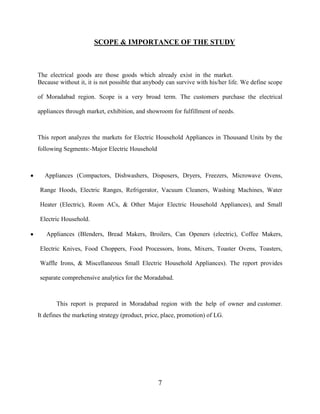 7
SCOPE & IMPORTANCE OF THE STUDY
The electrical goods are those goods which already exist in the market.
Because without it, it is not possible that anybody can survive with his/her life. We define scope
of Moradabad region. Scope is a very broad term. The customers purchase the electrical
appliances through market, exhibition, and showroom for fulfillment of needs.
This report analyzes the markets for Electric Household Appliances in Thousand Units by the
following Segments:-Major Electric Household
Appliances (Compactors, Dishwashers, Disposers, Dryers, Freezers, Microwave Ovens,
Range Hoods, Electric Ranges, Refrigerator, Vacuum Cleaners, Washing Machines, Water
Heater (Electric), Room ACs, & Other Major Electric Household Appliances), and Small
Electric Household.
Appliances (Blenders, Bread Makers, Broilers, Can Openers (electric), Coffee Makers,
Electric Knives, Food Choppers, Food Processors, Irons, Mixers, Toaster Ovens, Toasters,
Waffle Irons, & Miscellaneous Small Electric Household Appliances). The report provides
separate comprehensive analytics for the Moradabad.
This report is prepared in Moradabad region with the help of owner and customer.
It defines the marketing strategy (product, price, place, promotion) of LG.
 
