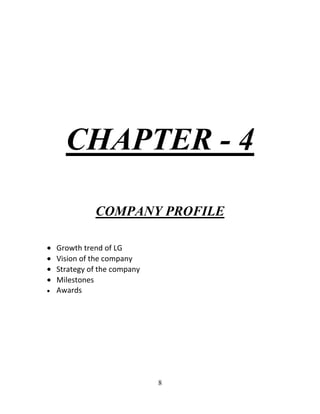 8
CHAPTER - 4
COMPANY PROFILE
Growth trend of LG
Vision of the company
Strategy of the company
Milestones
Awards
 