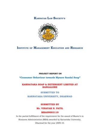 KARNATAK LAW SOCIETY’S




INSTITUTE     OF   MANAGEMENT EDUCATION              AND   RESEARCH




                         PROJECT REPORT ON

   “Consumer Behaviour towards Mysore Sandal Soap”


      KARNATAKA SOAP & DETERGENT LIMITED AT
                   BANGALORE

                          SUBMITTED TO
            KARNATAKA UNIVERSITY, DHARWAD


                          SUBMITTED BY
                      Mr. VINAYAK N. PATIL
                           MBA09003119
In the partial fulfillment of the requirement for the award of Master’s in
  Business Administration (MBA) awarded by Karnataka University,
                    Dharwad for the year 2009-10.
 
