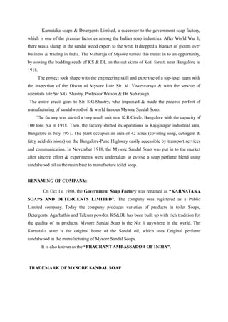 Karnataka soaps & Detergents Limited, a successor to the government soap factory,
which is one of the premier factories among the Indian soap industries. After World War 1,
there was a slump in the sandal wood export to the west. It dropped a blanket of gloom over
business & trading in India. The Maharaja of Mysore turned this threat in to an opportunity,
by sowing the budding seeds of KS & DL on the out skirts of Koti forest, near Bangalore in
1918.
     The project took shape with the engineering skill and expertise of a top-level team with
the inspection of the Diwan of Mysore Late Sir. M. Visvesvaraya & with the service of
scientists late Sir S.G. Shastry, Professor Watson & Dr. Sub rough.
 The entire credit goes to Sir. S.G.Shastry, who improved & made the process perfect of
manufacturing of sandalwood oil & world famous Mysore Sandal Soap.
    The factory was started a very small unit near K.R.Circle, Bangalore with the capacity of
100 tons p.a in 1918. Then, the factory shifted its operations to Rajajinagar industrial area,
Bangalore in July 1957. The plant occupies an area of 42 acres (covering soap, detergent &
fatty acid divisions) on the Bangalore-Pune Highway easily accessible by transport services
and communication. In November 1918, the Mysore Sandal Soap was put in to the market
after sincere effort & experiments were undertaken to evolve a soap perfume blend using
sandalwood oil as the main base to manufacture toilet soap.


RENAMING OF COMPANY:

        On Oct 1st 1980, the Government Soap Factory was renamed as “KARNATAKA
SOAPS AND DETERGENTS LIMITED”. The company was registered as a Public
Limited company. Today the company produces varieties of products in toilet Soaps,
Detergents, Agarbathis and Talcum powder. KS&DL has been built up with rich tradition for
the quality of its products. Mysore Sandal Soap is the No: 1 anywhere in the world. The
Karnataka state is the original home of the Sandal oil, which uses Original perfume
sandalwood in the manufacturing of Mysore Sandal Soaps.
        It is also known as the “FRAGRANT AMBASSADOR OF INDIA”.



TRADEMARK OF MYSORE SANDAL SOAP
 