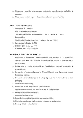 2. The company is striving to develop new perfumes for soaps detergents, agarbathies &
     shampoo.
  3. The company wants to improve the existing products in terms of quality.




ACHIEVEMENTS / AWARD:
  1. Government of Karnataka
     Dept of Industries and commerce
      State Export Promotion Advisory Board. “EXPORT AWARD” 1974-75
  2. Detergent Plant
     M/s Chemical Bombay have given 1st price for the year 1980-81
  3. Geographical Indication GI-2005
  4. ISO 9001-2000 in the year 1999
  5. ISO 14001-2004 in the year 2000


FUTURE GROWTH AND PROSPECTUS:
  1. Introduction of anti-bacteria, herbal transparent soap, made out of 33 essential oil
     based perfume, Aloe Vera, Vitamin-E etc as additive and suitable for all types of skin
     and all seasons.
  2. Improvement in existing products Mysore Sandal classic improved moisturizers &
     skin conditions.
  3. Introduction of sandalwood powder in 50gms, 100gms to meet the growing demand
     for religious purpose.
  4. Introduction of new higher powered detergent powder for institutional sales in bulk
     packaging.
  5. To attain market leadership.
  6. Introduction of new trade schemes to increase sales.
  7. Aggressive advertisement and publicity as part of sales promotion.
  8. Reduction in distribution expenses.
  9. Cost-reduction in all areas.
  10. Instant decision making in certain procurement activities.
  11. Timely introduction and implementation of market driven decisions.
  12. Ensuring effective internal control.
 