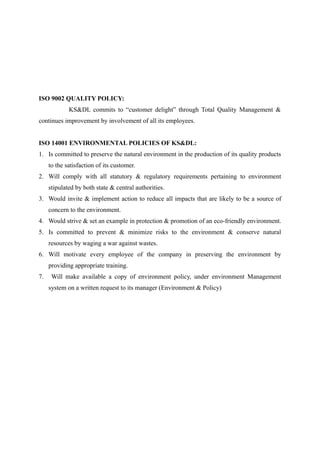 ISO 9002 QUALITY POLICY:
             KS&DL commits to “customer delight” through Total Quality Management &
continues improvement by involvement of all its employees.


ISO 14001 ENVIRONMENTAL POLICIES OF KS&DL:
1. Is committed to preserve the natural environment in the production of its quality products
     to the satisfaction of its customer.
2. Will comply with all statutory & regulatory requirements pertaining to environment
     stipulated by both state & central authorities.
3. Would invite & implement action to reduce all impacts that are likely to be a source of
     concern to the environment.
4. Would strive & set an example in protection & promotion of an eco-friendly environment.
5. Is committed to prevent & minimize risks to the environment & conserve natural
     resources by waging a war against wastes.
6. Will motivate every employee of the company in preserving the environment by
     providing appropriate training.
7.    Will make available a copy of environment policy, under environment Management
     system on a written request to its manager (Environment & Policy)
 