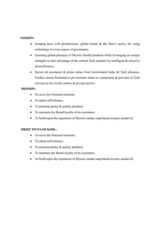 VISSION:
     •     Keeping pace with globalization, global trends & the State’s policy for using
           technology in every aspect of governance.
     •     Ensuring global presence of Mysore Sandal products while leveraging its unique
           strengths to take advantage of the current Tech scenario by intelligent & selective
           diversification.
     •     Secure all assistance & prime status from Government India all Tech alliances.
           Further, ensure Karnataka’s pre-eminent status as a proponent & provider of Tech
           services to the world, nation, & private sectors.
MISSION:
     •     To serve the National economy.
     •     To attain self-reliance.
     •     To promote purity & quality products
     •     To maintain the Brand loyalty of its customers.
     •     To build upon the reputation of Mysore sandal soap based on pure sandal oil.


OBJECTIVES OF KSDL:
     •     To serve the National economy.
     •     To attain self-reliance.
     •     To promote purity & quality products
     •     To maintain the Brand loyalty of its customers.
     •     To build upon the reputation of Mysore sandal soap based on pure sandal oil.
 