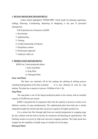 1. HUMAN RESOURSE DEPARTMENT:
           Luther Gulick highlighted “POSDCORB” which stands for planning organizing,
staffing, Directing, Coordinating, Reporting & Budgeting is the part of personnel
management.
      H R D performs lot of function in KSDL.
    1. Recruitment
    2. Implementing.
    3. Training
    4. Cordial relationship of Industry
    5. Disciplinary matters
    6. Performance appraisal
    7. Employee safety etc


2. PRODUCTION DEPARTMENT:
     KSDL has 3 main production plants:
                  i. Fatty Acid Plant
                  ii. Soap Plant
                  iii. Detergent Plant
Fatty Acid Plant:
            The basic raw materials, Oil & fats undergo the splitting & refining process
including hydrogenation at the fatty acid plant.       It is also obtained & used for soap
making. The plant has a capacity to process 10,000mt of oils 1 fat.
Soap Plant:
       The soap plant is one of the largest production plants in the country with an installed
capacity of 26,000 tons per annum.
       KSDL’s soap plant has its uniqueness that it has the capacity to process as many as ten
different varieties of soap simultaneously. The sophisticated plant from Italy has a wholly
integrated straight line facility that links up process sequence for higher productivity.
       It is a stream line flow through right from raw material preparation to wrapping stage
the line collation with the built in facility for continuous fat bleaching & saponification. The
finishing touches are given by high tech universal wrapping machine. This high speed auto
wrapper has the capability to handle soaps of virtually all size & shape.
Detergent Plant:
 