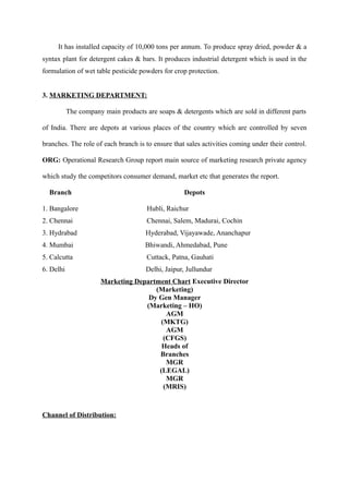 It has installed capacity of 10,000 tons per annum. To produce spray dried, powder & a
syntax plant for detergent cakes & bars. It produces industrial detergent which is used in the
formulation of wet table pesticide powders for crop protection.


3. MARKETING DEPARTMENT:

           The company main products are soaps & detergents which are sold in different parts

of India. There are depots at various places of the country which are controlled by seven

branches. The role of each branch is to ensure that sales activities coming under their control.

ORG: Operational Research Group report main source of marketing research private agency

which study the competitors consumer demand, market etc that generates the report.

  Branch                                           Depots

1. Bangalore                          Hubli, Raichur
2. Chennai                            Chennai, Salem, Madurai, Cochin
3. Hydrabad                           Hyderabad, Vijayawade, Ananchapur
4. Mumbai                             Bhiwandi, Ahmedabad, Pune
5. Calcutta                           Cuttack, Patna, Gauhati
6. Delhi                              Delhi, Jaipur, Jullundur
                      Marketing Department Chart Executive Director
                                      (Marketing)
                                    Dy Gen Manager
                                   (Marketing – HO)
                                          AGM
                                        (MKTG)
                                          AGM
                                         (CFGS)
                                        Heads of
                                       Branches
                                          MGR
                                       (LEGAL)
                                          MGR
                                         (MRIS)



Channel of Distribution:
 