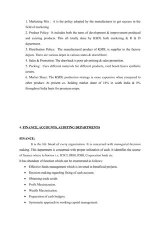 1. Marketing Mix : it is the policy adopted by the manufactures to get success in the
    field of marketing
    2. Product Policy: It includes both the turns of development & improvement produced
    and existing products. This all totally done by KSDL both marketing & R & D
    department.
    3. Distribution Policy: The manufactured product of KSDL is supplier to the factory
    depots. There are various depot in various states & stored there.
    4. Sales & Promotion: The drawback is poor advertising & sales promotion.
    5. Packing: Uses different materials for different products, card board boxes synthetic
    covers.
    6. Market Share: The KSDL production strategy is more expensive when compared to
    other product. At present co, holding market share of 18% in south India & 8%
    throughout India basis for premium soaps.




4. FINANCE, ACCOUNTS, AUDITING DEPARTMENTS


FINANCE:
        It is the life blood of every organization. It is concerned with managerial decision
making. This department is concerned with proper utilization of cash. It identifies the source
of finance where to borrow i.e. ICICI, IRBI, IDBI, Corporation bank etc.
It has abundant of function which can be enumerated as follows:
   • Effective funds management which is inverted in beneficial projects.
   • Decision making regarding fixing of cash account.
   • Obtaining trade credit.
   • Profit Maximization.
   • Wealth Maximization.
   • Preparation of cash budgets.
   • Systematic approach to working capital management.
 