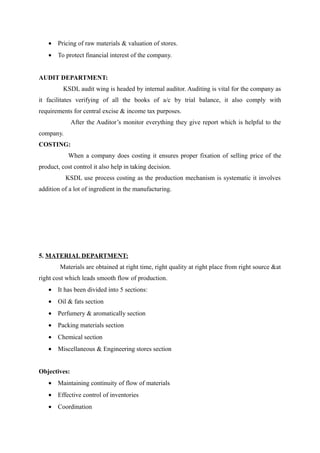 • Pricing of raw materials & valuation of stores.
   • To protect financial interest of the company.


AUDIT DEPARTMENT:
         KSDL audit wing is headed by internal auditor. Auditing is vital for the company as
it facilitates verifying of all the books of a/c by trial balance, it also comply with
requirements for central excise & income tax purposes.
              After the Auditor’s monitor everything they give report which is helpful to the
company.
COSTING:
            When a company does costing it ensures proper fixation of selling price of the
product, cost control it also help in taking decision.
           KSDL use process costing as the production mechanism is systematic it involves
addition of a lot of ingredient in the manufacturing.




5. MATERIAL DEPARTMENT:
        Materials are obtained at right time, right quality at right place from right source &at
right cost which leads smooth flow of production.
   • It has been divided into 5 sections:
   • Oil & fats section
   • Perfumery & aromatically section
   • Packing materials section
   • Chemical section
   • Miscellaneous & Engineering stores section


Objectives:
   • Maintaining continuity of flow of materials
   • Effective control of inventories
   • Coordination
 