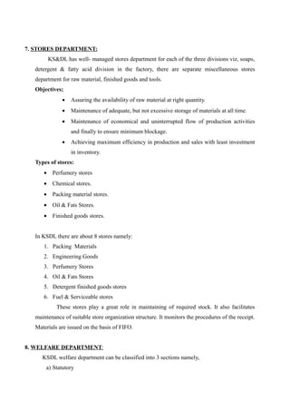 7. STORES DEPARTMENT:
       KS&DL has well- managed stores department for each of the three divisions viz, soaps,
  detergent & fatty acid division in the factory, there are separate miscellaneous stores
  department for raw material, finished goods and tools.
  Objectives;
             •   Assuring the availability of raw material at right quantity.
             •   Maintenance of adequate, but not excessive storage of materials at all time.
             •   Maintenance of economical and uninterrupted flow of production activities
                 and finally to ensure minimum blockage.
             •   Achieving maximum efficiency in production and sales with least investment
                 in inventory.
  Types of stores:
     • Perfumery stores
     • Chemical stores.
     • Packing material stores.
     • Oil & Fats Stores.
     • Finished goods stores.


  In KSDL there are about 8 stores namely:
     1. Packing Materials
     2. Engineering Goods
     3. Perfumery Stores
     4. Oil & Fats Stores
     5. Detergent finished goods stores
     6. Fuel & Serviceable stores
           These stores play a great role in maintaining of required stock. It also facilitates
  maintenance of suitable store organization structure. It monitors the procedures of the receipt.
  Materials are issued on the basis of FIFO.


8. WELFARE DEPARTMENT:
     KSDL welfare department can be classified into 3 sections namely,
      a) Statutory
 