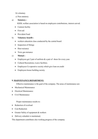 b) voluntary
     c) Non statutory
a)      Statutory :
        KSDL welfare association is based on employees contributions, interest carved.
     • Canteen facility
     • First aid
     • Provident Fund
b)      Voluntary benefit :
     • workers education class conducted by the central board
     • Inspection of fittings
     • Dust nuisance
     • Toxic gas nuisance
c)      Mutual :
     • Employees get 2 pair of uniform & a pair of shoes for every year.
     • Cultural Recreations, Leave facilities.
     • Employees Co-operative society which give loan on credit
     • Employees house building society




9. MAINTENANCE DEPARTMENT:
      Effective maintenance is the goal of the company. The areas of maintenance are:
•    Mechanical Maintenance
•    Electrical Maintenance
•    Civil Maintenance


      Proper maintenance results to:
•    Reduction of overload
•    Cost Reduction
•    Greater Safety of equipment & workers
•    Delivery schedule is maintained.
This department contributes also working progress of the company
 