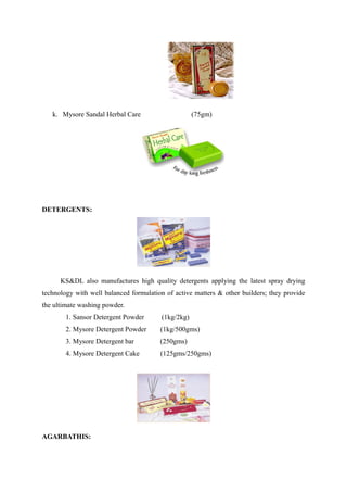k. Mysore Sandal Herbal Care                     (75gm)




DETERGENTS:




      KS&DL also manufactures high quality detergents applying the latest spray drying
technology with well balanced formulation of active matters & other builders; they provide
the ultimate washing powder.
        1. Sansor Detergent Powder      (1kg/2kg)
        2. Mysore Detergent Powder      (1kg/500gms)
        3. Mysore Detergent bar         (250gms)
        4. Mysore Detergent Cake        (125gms/250gms)




AGARBATHIS:
 