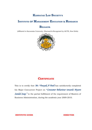 KARNATAK LAW SOCIETY’S
   INSTITUTE OF MANAGEMENT EDUCATION & RESEARCH
                               BELGAUM.
   (Affiliated to Karnataka University, Dharwad & Recognized by AICTE, New Delhi)




                             CERTIFICATE

This is to certify that   Mr. Vinayak N Patil      has satisfactorily completed

his Major Concurrent Project on “Consumer            Behaviour towards Mysore
Sandal Soap.”   in the partial fulfillment of the requirement of Masters of
Business Administration, during the academic year 2009-2010.




INSTITUTE GUIDE                                               DIRECTOR
 