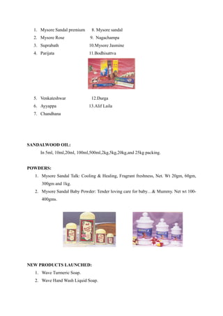 1. Mysore Sandal premium    8. Mysore sandal
  2. Mysore Rose              9. Nagachampa
  3. Suprabath               10.Mysore Jasmine
  4. Parijata                11.Bodhisattva




  5. Venkateshwar             12.Durga
  6. Ayyappa                 13.Alif Laila
  7. Chandhana




SANDALWOOD OIL:
     In 5ml, 10ml,20ml, 100ml,500ml,2kg,5kg,20kg,and 25kg packing.


POWDERS:
  1. Mysore Sandal Talk: Cooling & Healing, Fragrant freshness, Net. Wt 20gm, 60gm,
      300gm and 1kg.
  2. Mysore Sandal Baby Powder: Tender loving care for baby…& Mummy. Net wt 100-
      400gms.




NEW PRODUCTS LAUNCHED:
  1. Wave Turmeric Soap.
  2. Wave Hand Wash Liquid Soap.
 