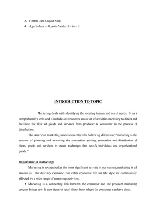 3. Herbal Care Liquid Soap.
    4. Agarbathies – Mysore Sandal 3 – in – 1.




                            INTRODUCTION TO TOPIC


                Marketing deals with identifying the meeting human and social needs. It as a
comprehensive term and it includes all resources and a set of activities necessary to direct and
facilitate the flow of goods and services from producer to consumer in the process of
distribution.
       The American marketing association offers the following definition; “marketing is the
process of planning and executing the conception pricing, promotion and distribution of
ideas, goods and services to create exchanges that satisfy individual and organizational
goods.”


Importance of marketing:
       Marketing is recognized as the most significant activity in our society, marketing is all
around us. Our delivery existence, our entire economic life our life style are continuously
affected by a wide range of marketing activities.
     • Marketing is a connecting link between the consumer and the producer marketing
process brings new & new items to retail shops from where the consumer can have them.
 