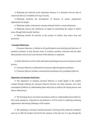• Marketing has achieved social importance because it is entrusted with the task of
creation & delivery of standard of living of society.
     • Marketing facilitates the development of business of creates employment
opportunities for people.
     • Marketing studies continuously consumer demand which is varied and dynamic.
     • Marketing removes the imbalances of supply by transferring the surplus to deficit
areas, through better transfer facilities.
     • Marketing include all activities in the creation of utilities from places time and
possession.


Consumer Behaviour:
        Consumer behaviour is defined as all psychological social and physical behaviour of
potential customers as they become aware of evaluate, purchase, consumer and tell other
about products and services each element of this definition is important.


     • Buyer behaviour involves both individual (psychological) processes & group (social)
process.
     • Consumer behavior is reflected from awareness right through post purchases.
     • Consumer behavior includes communication purchasing and consumption behavior.


Importance of consumer behaviour:
     • The importance of studying consumer behavior is routed deeply in the modern
concept through studying the consumer behavior business can help consumer solve their
consumption problems by understanding them and trying to analysis the buying process and
factors influencing it.


     • The Emerging buyer movement necessitates market to understanding buyer behavior,
their needs aspirations. Expectations and problems it will be useful in exploiting marketing
opportunities and meeting challenges of the markets.


     • The marketing is consumer oriented consumer is the king of the market the marketers
must try to offer the product favored by the customer at the price he is to pay through the
 