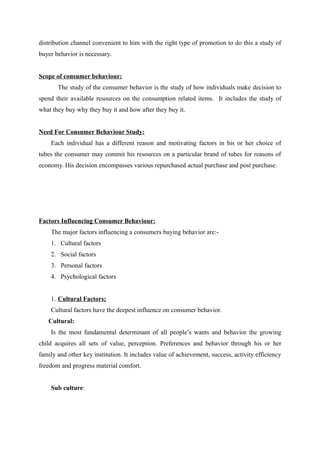 distribution channel convenient to him with the right type of promotion to do this a study of
buyer behavior is necessary.


Scope of consumer behaviour:
       The study of the consumer behavior is the study of how individuals make decision to
spend their available resources on the consumption related items. It includes the study of
what they buy why they buy it and how after they buy it.


Need For Consumer Behaviour Study:
    Each individual has a different reason and motivating factors in his or her choice of
tubes the consumer may commit his resources on a particular brand of tubes for reasons of
economy. His decision encompasses various repurchased actual purchase and post purchase.




Factors Influencing Consumer Behaviour:
    The major factors influencing a consumers buying behavior are:-
    1. Cultural factors
    2. Social factors
    3. Personal factors
    4. Psychological factors


    1. Cultural Factors;
    Cultural factors have the deepest influence on consumer behavior.
   Cultural:
    Is the most fundamental determinant of all people’s wants and behavior the growing
child acquires all sets of value, perception. Preferences and behavior through his or her
family and other key institution. It includes value of achievement, success, activity efficiency
freedom and progress material comfort.


    Sub culture:
 