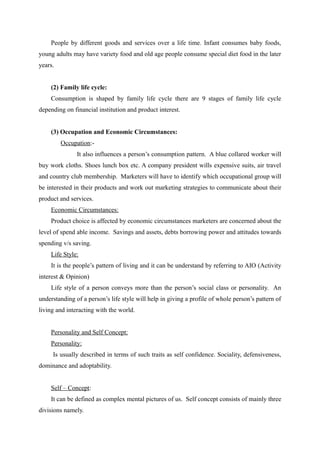 People by different goods and services over a life time. Infant consumes baby foods,
young adults may have variety food and old age people consume special diet food in the later
years.


    (2) Family life cycle:
    Consumption is shaped by family life cycle there are 9 stages of family life cycle
depending on financial institution and product interest.


    (3) Occupation and Economic Circumstances:
         Occupation:-
               It also influences a person’s consumption pattern. A blue collared worker will
buy work cloths. Shoes lunch box etc. A company president wills expensive suits, air travel
and country club membership. Marketers will have to identify which occupational group will
be interested in their products and work out marketing strategies to communicate about their
product and services.
    Economic Circumstances:
    Product choice is affected by economic circumstances marketers are concerned about the
level of spend able income. Savings and assets, debts borrowing power and attitudes towards
spending v/s saving.
    Life Style:
    It is the people’s pattern of living and it can be understand by referring to AIO (Activity
interest & Opinion)
    Life style of a person conveys more than the person’s social class or personality. An
understanding of a person’s life style will help in giving a profile of whole person’s pattern of
living and interacting with the world.


    Personality and Self Concept:
    Personality:
     Is usually described in terms of such traits as self confidence. Sociality, defensiveness,
dominance and adoptability.


    Self – Concept:
    It can be defined as complex mental pictures of us. Self concept consists of mainly three
divisions namely.
 