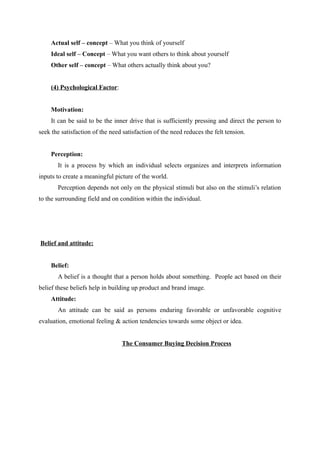 Actual self – concept – What you think of yourself
    Ideal self – Concept – What you want others to think about yourself
    Other self – concept – What others actually think about you?


    (4) Psychological Factor:


    Motivation:
    It can be said to be the inner drive that is sufficiently pressing and direct the person to
seek the satisfaction of the need satisfaction of the need reduces the felt tension.


    Perception:
       It is a process by which an individual selects organizes and interprets information
inputs to create a meaningful picture of the world.
       Perception depends not only on the physical stimuli but also on the stimuli’s relation
to the surrounding field and on condition within the individual.




Belief and attitude:


    Belief:
       A belief is a thought that a person holds about something. People act based on their
belief these beliefs help in building up product and brand image.
    Attitude:
       An attitude can be said as persons enduring favorable or unfavorable cognitive
evaluation, emotional feeling & action tendencies towards some object or idea.


                                 The Consumer Buying Decision Process
 