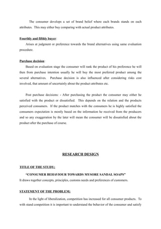 The consumer develops a set of brand belief where each brands stands on each
attributes. This may either buy comparing with actual product attributes.


Fourthly and fifthly buyer:
    Arises at judgment or preference towards the brand alternatives using same evaluation
procedure.


Purchase decision:
    Based on evaluation stage the consumer will rank the product of his preference he will
then from purchase intention usually he will buy the most preferred product among the
several alternatives.   Purchase decision is also influenced after considering risks cost
involved, that amount of uncertainly about the product attributes etc.


    Post purchase decisions: - After purchasing the product the consumer may either he
satisfied with the product or dissatisfied. This depends on the relation and the products
perceived consumers. If the product matches with the consumers he is highly satisfied the
consumers expectation is mostly based on the information he received from the producers
and so any exaggeration by the later will mean the consumer will be dissatisfied about the
product after the purchase of course.




                                 RESEARCH DESIGN


TITLE OF THE STUDY;

    “CONSUMER BEHAVIOUR TOWARDS MYSORE SANDAL SOAPS”
It draws together concepts, principles, customs needs and preferences of customers.


STATEMENT OF THE PROBLEM;

       In the light of liberalization, competition has increased for all consumer products. To
with stand competition it is important to understand the behavior of the consumer and satisfy
 