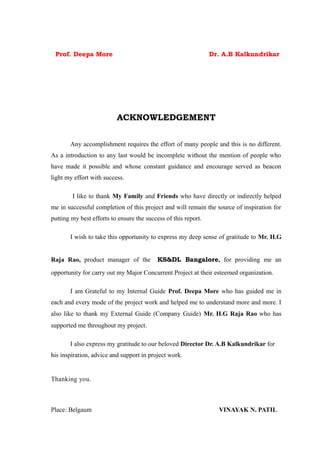 Prof. Deepa More                                               Dr. A.B Kalkundrikar




                          ACKNOWLEDGEMENT


       Any accomplishment requires the effort of many people and this is no different.
As a introduction to any last would be incomplete without the mention of people who
have made it possible and whose constant guidance and encourage served as beacon
light my effort with success.

        I like to thank My Family and Friends who have directly or indirectly helped
me in successful completion of this project and will remain the source of inspiration for
putting my best efforts to ensure the success of this report.

       I wish to take this opportunity to express my deep sense of gratitude to Mr. H.G


Raja Rao, product manager of the           KS&DL Bangalore, for providing me an

opportunity for carry out my Major Concurrent Project at their esteemed organization.

       I am Grateful to my Internal Guide Prof. Deepa More who has guided me in
each and every mode of the project work and helped me to understand more and more. I
also like to thank my External Guide (Company Guide) Mr. H.G Raja Rao who has
supported me throughout my project.

       I also express my gratitude to our beloved Director Dr. A.B Kalkundrikar for
his inspiration, advice and support in project work.


Thanking you.



Place: Belgaum                                                    VINAYAK N. PATIL
 