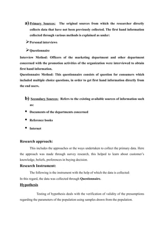 a) Primary     Sources:   The original sources from which the researcher directly
       collects data that have not been previously collected. The first hand information
       collected through various methods is explained as under:

    Personal interviews
    Questionnaire
Interview Method: Officers of the marketing department and other department
concerned with the promotion activities of the organization were interviewed to obtain
first hand information.
Questionnaire Method: This questionnaire consists of question for consumers which
included multiple choice questions, in order to get first hand information directly from
the end users.


   b) Secondary Sources:      Refers to the existing available sources of information such
       as:

      Documents of the departments concerned

      Reference books

      Internet


Research approach:
       This includes the approaches or the ways undertaken to collect the primary data. Here
the approach was made through survey research, this helped to learn about customer’s
knowledge, beliefs, preferences in buying decision.
Research Instrument:
       The following is the instrument with the help of which the data is collected:
In this regard, the data was collected through Questionnaire.
Hypothesis

             Testing of hypothesis deals with the verification of validity of the presumptions
regarding the parameters of the population using samples drawn from the population.
 