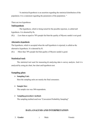 “A statistical hypothesis is an assertion regarding the statistical distribution of the
population. It is a statement regarding the parameters of the population. “


There are two hypotheses
Null hypothesis
            The hypothesis, which is being tested for the possible rejection, is called null
hypothesis. It is denoted by H0.
(Ho)     : Less than or equal to 70% people feel that the quality of Mysore sandal is not good.


Alternative hypothesis
The hypothesis, which is accepted when the null hypothesis is rejected, is called as the
alternative hypothesis. It is denoted by H1
(H1)     : More than 70% people feel that quality of Mysore sandal is good.


Statistical tool:
         The statistical tool used for measuring & analyzing data is survey analysis. And it is
analyzed by using pie chart, bar chart and hypothesis test.


Sampling plan:
    Sampling Unit:
         Here the sampling units are mainly the final consumers.


    Sample Size:
         The sample size was 300 respondents.


    Sampling procedure/ method:
         The sampling method used was “Convenient Probability Sampling”




                    DATA ANALYSIS AND INTERPRETATION


       3. Gender                       :      Male:                             Female:
 