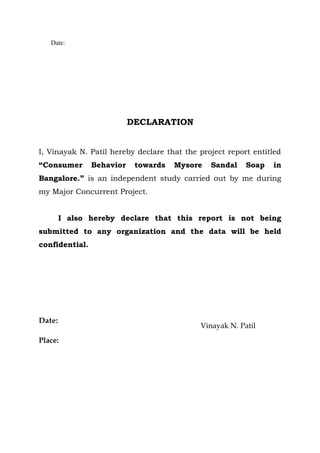 Date:




                           DECLARATION


I, Vinayak N. Patil hereby declare that the project report entitled
“Consumer       Behavior    towards   Mysore   Sandal    Soap   in
Bangalore.” is an independent study carried out by me during
my Major Concurrent Project.


        I also hereby declare that this report is not being
submitted to any organization and the data will be held
confidential.




Date:
                                            Vinayak N. Patil
Place:
 