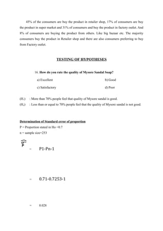 45% of the consumers are buy the product in retailer shop, 17% of consumers are buy
the product in super market and 31% of consumers and buy the product in factory outlet. And
8% of consumers are buying the product from others. Like big bazaar etc. The majority
consumers buy the product in Retailer shop and there are also consumers preferring to buy
from Factory outlet.



                                TESTING OF HYPOTHESES


             16. How do you rate the quality of Mysore Sandal Soap?

              a) Excellent                                         b) Good

              c) Satisfactory                                      d) Poor


(H1)     : More than 70% people feel that quality of Mysore sandal is good.
(Ho)     : Less than or equal to 70% people feel that the quality of Mysore sandal is not good.




Determination of Standard error of proportion
P = Proportion stated in Ho =0.7
n = sample size=253



         =      P1-Pn-1




         =      0.71-0.7253-1




         =      0.028
 