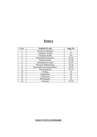 INDEX
S No.           PARTICULAR               Page No
   1         Executive Summary              1
   2           Industrial Profile          2-3
   3           Company Profile             4-9
   4       Organization Structure         10-20
   5            Product Profile           21-24
   6         Introduction to topic        25-31
   7       Research Methodology           32-34
   8    Data analysis & Interpretation    35-50
   9            Test Hypothesis           51-52
  10                Finding                53
  11              Suggestions              54
  12              Conclusion               55
  13             Bibliography              56
  14               Annexure               57-58




          EXECUTIVE SUMMARY
 