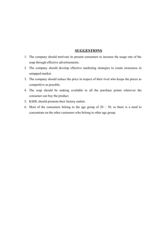 SUGGESTIONS
1. The company should motivate its present consumers to increase the usage rate of the
   soap through effective advertisements.
2. The company should develop effective marketing strategies to create awareness in
   untapped market.
3. The company should reduce the price in respect of their rival who keeps the prices as
   competitive as possible.
4. The soap should be making available to all the purchase points wherever the
   consumer can buy the product.
5. KSDL should promote their factory outlets.
6. Most of the consumers belong to the age group of 20 – 30, so there is a need to
   concentrate on the other customers who belong to other age group.
 