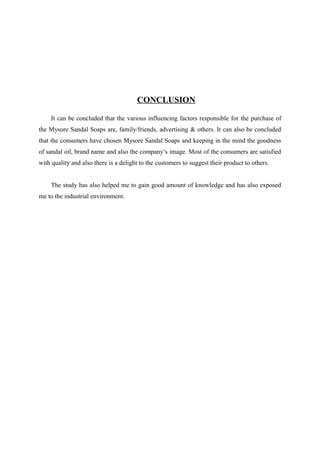 CONCLUSION

    It can be concluded that the various influencing factors responsible for the purchase of
the Mysore Sandal Soaps are, family/friends, advertising & others. It can also be concluded
that the consumers have chosen Mysore Sandal Soaps and keeping in the mind the goodness
of sandal oil, brand name and also the company’s image. Most of the consumers are satisfied
with quality and also there is a delight to the customers to suggest their product to others.


    The study has also helped me to gain good amount of knowledge and has also exposed
me to the industrial environment.
 