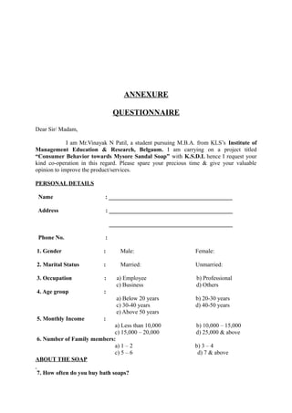 ANNEXURE

                                QUESTIONNAIRE

Dear Sir/ Madam,

             I am Mr.Vinayak N Patil, a student pursuing M.B.A. from KLS’s Institute of
Management Education & Research, Belgaum. I am carrying on a project titled
“Consumer Behavior towards Mysore Sandal Soap” with K.S.D.L hence I request your
kind co-operation in this regard. Please spare your precious time & give your valuable
opinion to improve the product/services.

PERSONAL DETAILS

 Name                      : __________________________________________

 Address                   : __________________________________________

                               __________________________________________

 Phone No.                 :

1. Gender                 :       Male:                       Female:

2. Marital Status         :       Married:                    Unmarried:

3. Occupation              :     a) Employee                   b) Professional
                                 c) Business                   d) Others
4. Age group              :
                                 a) Below 20 years            b) 20-30 years
                                 c) 30-40 years               d) 40-50 years
                                 e) Above 50 years
5. Monthly Income         :
                            a) Less than 10,000                b) 10,000 – 15,000
                            c) 15,000 – 20,000                 d) 25,000 & above
6. Number of Family members:
                            a) 1 – 2                          b) 3 – 4
                            c) 5 – 6                           d) 7 & above
ABOUT THE SOAP

7. How often do you buy bath soaps?
 