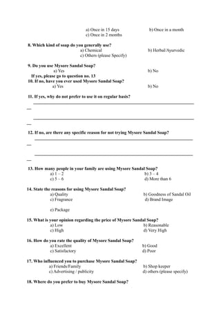 a) Once in 15 days             b) Once in a month
                               c) Once in 2 months

8. Which kind of soap do you generally use?
                           a) Chemical                        b) Herbal/Ayurvedic
                           c) Others (please Specify)

9. Do you use Mysore Sandal Soap?
               a) Yes                                         b) No
  If yes, please go to question no. 13
10. If no, have you ever used Mysore Sandal Soap?
              a) Yes                                          b) No

 11. If yes, why do not prefer to use it on regular basis?
    ________________________________________________________________________
__

     ________________________________________________________________________
__

 12. If no, are there any specific reason for not trying Mysore Sandal Soap?
     _______________________________________________________________________
__

     _______________________________________________________________________
__

13. How many people in your family are using Mysore Sandal Soap?
          a) 1 – 2                                        b) 3 – 4
          c) 5 – 6                                        d) More than 6

14. State the reasons for using Mysore Sandal Soap?
             a) Quality                                    b) Goodness of Sandal Oil
             c) Fragrance                                   d) Brand Image

            e) Package

15. What is your opinion regarding the price of Mysore Sandal Soap?
            a) Low                                          b) Reasonable
            c) High                                         d) Very High

16. How do you rate the quality of Mysore Sandal Soap?
           a) Excellent                                    b) Good
           c) Satisfactory                                 d) Poor

17. Who influenced you to purchase Mysore Sandal Soap?
           a) Friends/Family                               b) Shop keeper
           c) Advertising / publicity                      d) others (please specify)

18. Where do you prefer to buy Mysore Sandal Soap?
 