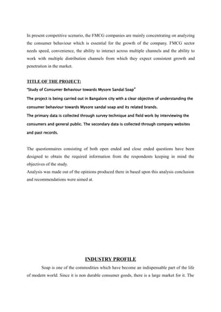 In present competitive scenario, the FMCG companies are mainly concentrating on analyzing
the consumer behaviour which is essential for the growth of the company. FMCG sector
needs speed, convenience, the ability to interact across multiple channels and the ability to
work with multiple distribution channels from which they expect consistent growth and
penetration in the market.


TITLE OF THE PROJECT:
“Study of Consumer Behaviour towards Mysore Sandal Soap ”

The project is being carried out in Bangalore city with a clear objective of understanding the

consumer behaviour towards Mysore sandal soap and its related brands.

The primary data is collected through survey technique and field work by interviewing the

consumers and general public. The secondary data is collected through company websites

and past records.



The questionnaires consisting of both open ended and close ended questions have been
designed to obtain the required information from the respondents keeping in mind the
objectives of the study.
Analysis was made out of the opinions produced there in based upon this analysis conclusion
and recommendations were aimed at.




                                INDUSTRY PROFILE
        Soap is one of the commodities which have become an indispensable part of the life
of modern world. Since it is non durable consumer goods, there is a large market for it. The
 